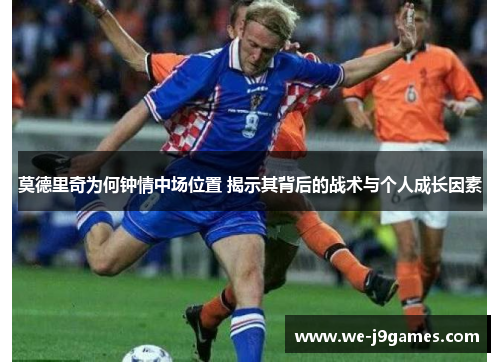 莫德里奇为何钟情中场位置 揭示其背后的战术与个人成长因素