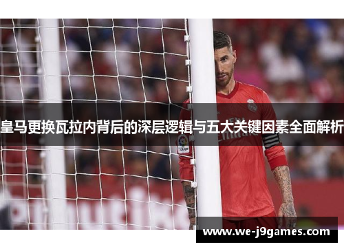 皇马更换瓦拉内背后的深层逻辑与五大关键因素全面解析 皇马更换瓦拉内背后的深层逻辑与五大关键因素全面解析