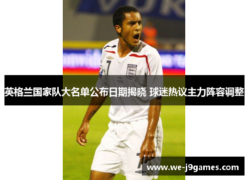 英格兰国家队大名单公布日期揭晓 球迷热议主力阵容调整 英格兰国家队大名单公布日期揭晓 球迷热议主力阵容调整