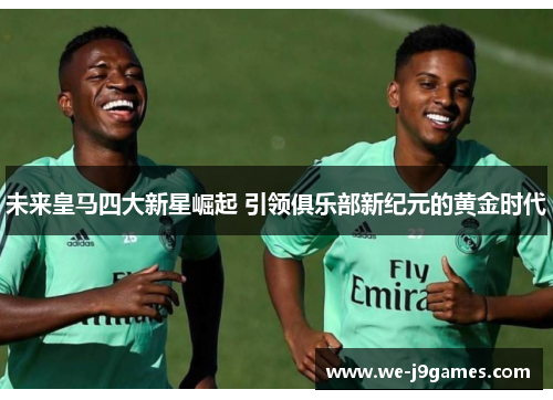 未来皇马四大新星崛起 引领俱乐部新纪元的黄金时代
