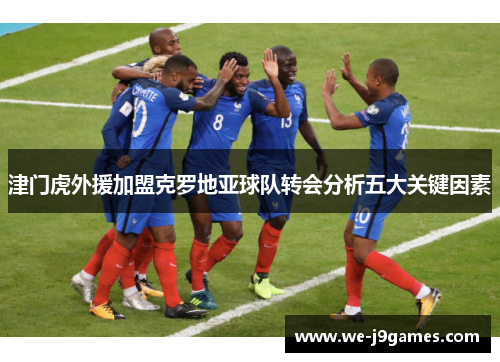 津门虎外援加盟克罗地亚球队转会分析五大关键因素