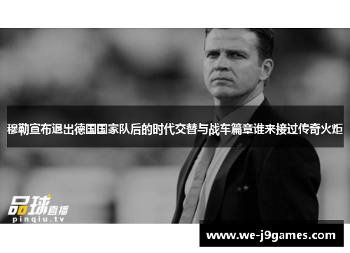 穆勒宣布退出德国国家队后的时代交替与战车篇章谁来接过传奇火炬