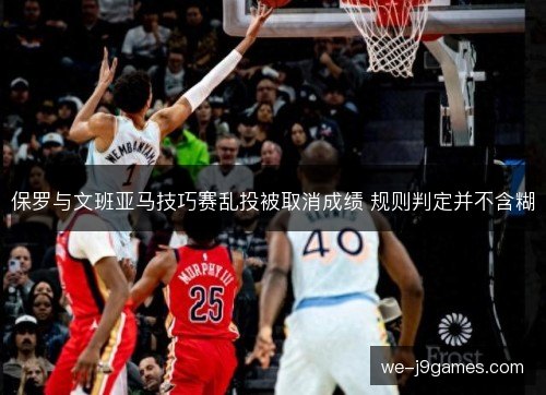 保罗与文班亚马技巧赛乱投被取消成绩 规则判定并不含糊